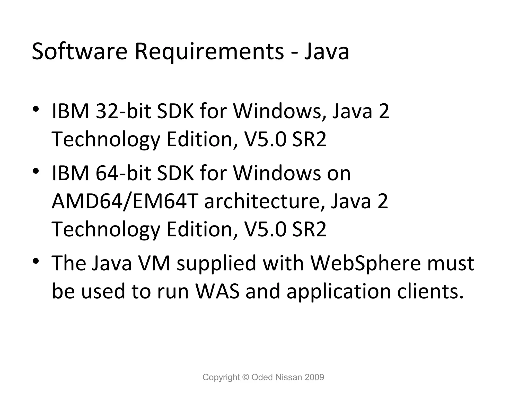 Software Requirements - Java
• IBM 32-bit SDK for Windows, Java 2
Technology Edition, V5.0 SR2
• IBM 64-bit SDK for Windows on
AMD64/EM64T architecture, Java 2
Technology Edition, V5.0 SR2
• The Java VM supplied with WebSphere must
be used to run WAS and application clients.

Copyright © Oded Nissan 2009

 