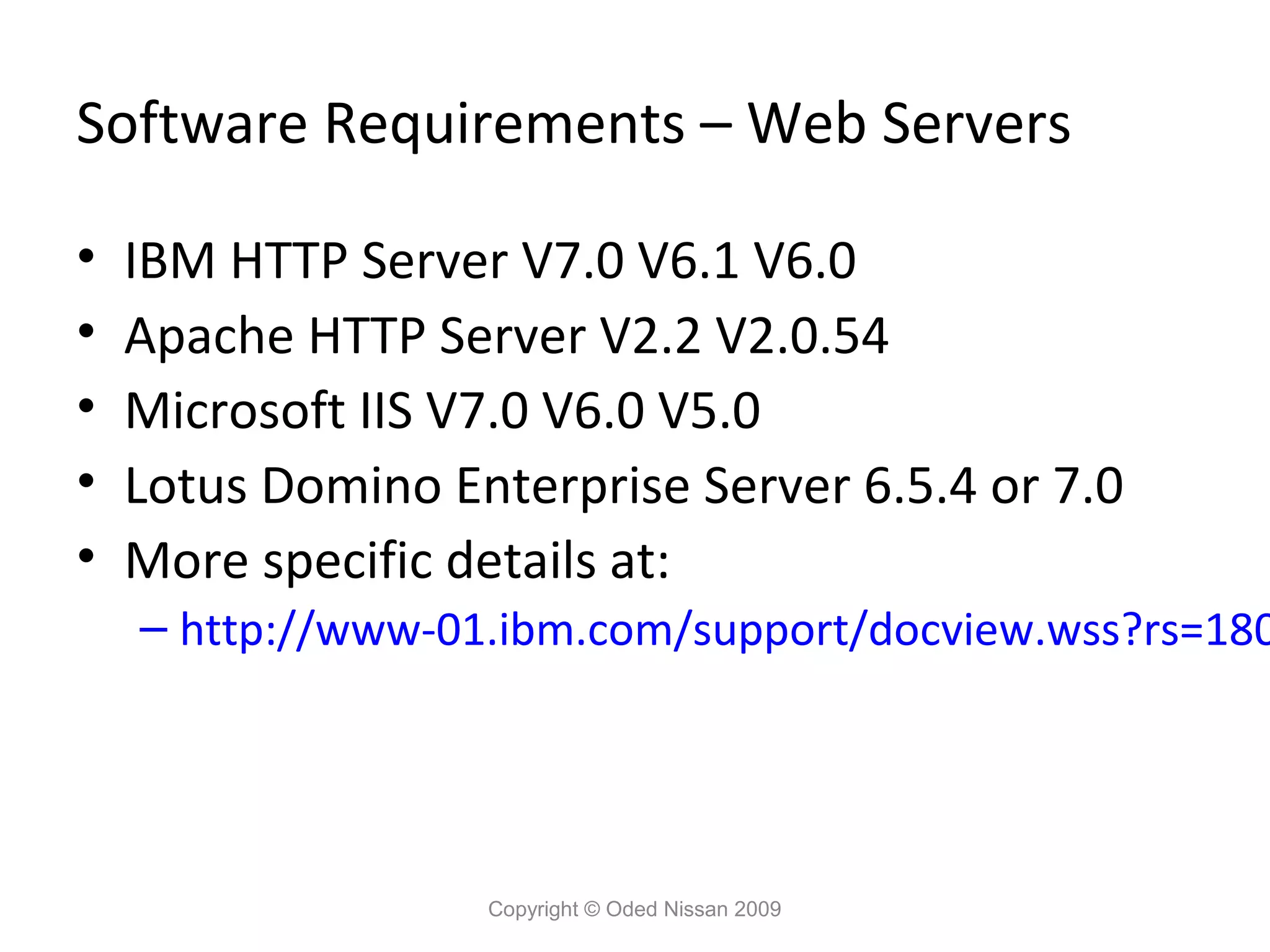 Software Requirements – Web Servers
•
•
•
•
•

IBM HTTP Server V7.0 V6.1 V6.0
Apache HTTP Server V2.2 V2.0.54
Microsoft IIS V7.0 V6.0 V5.0
Lotus Domino Enterprise Server 6.5.4 or 7.0
More specific details at:

– http://www-01.ibm.com/support/docview.wss?rs=180

Copyright © Oded Nissan 2009

 