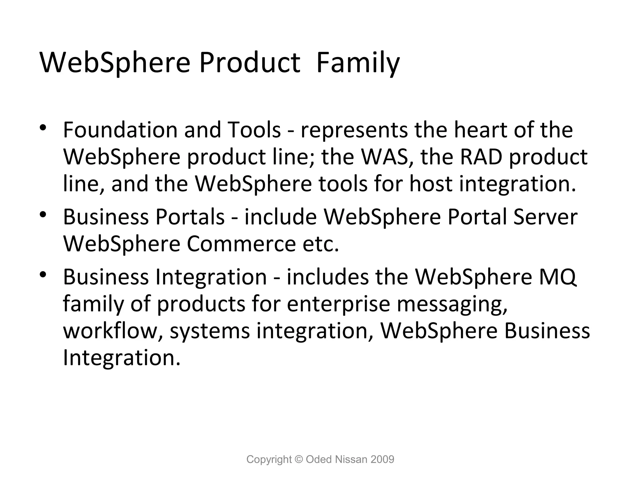 WebSphere Product Family
• Foundation and Tools - represents the heart of the
WebSphere product line; the WAS, the RAD product
line, and the WebSphere tools for host integration.
• Business Portals - include WebSphere Portal Server
WebSphere Commerce etc.
• Business Integration - includes the WebSphere MQ
family of products for enterprise messaging,
workflow, systems integration, WebSphere Business
Integration.

Copyright © Oded Nissan 2009

 