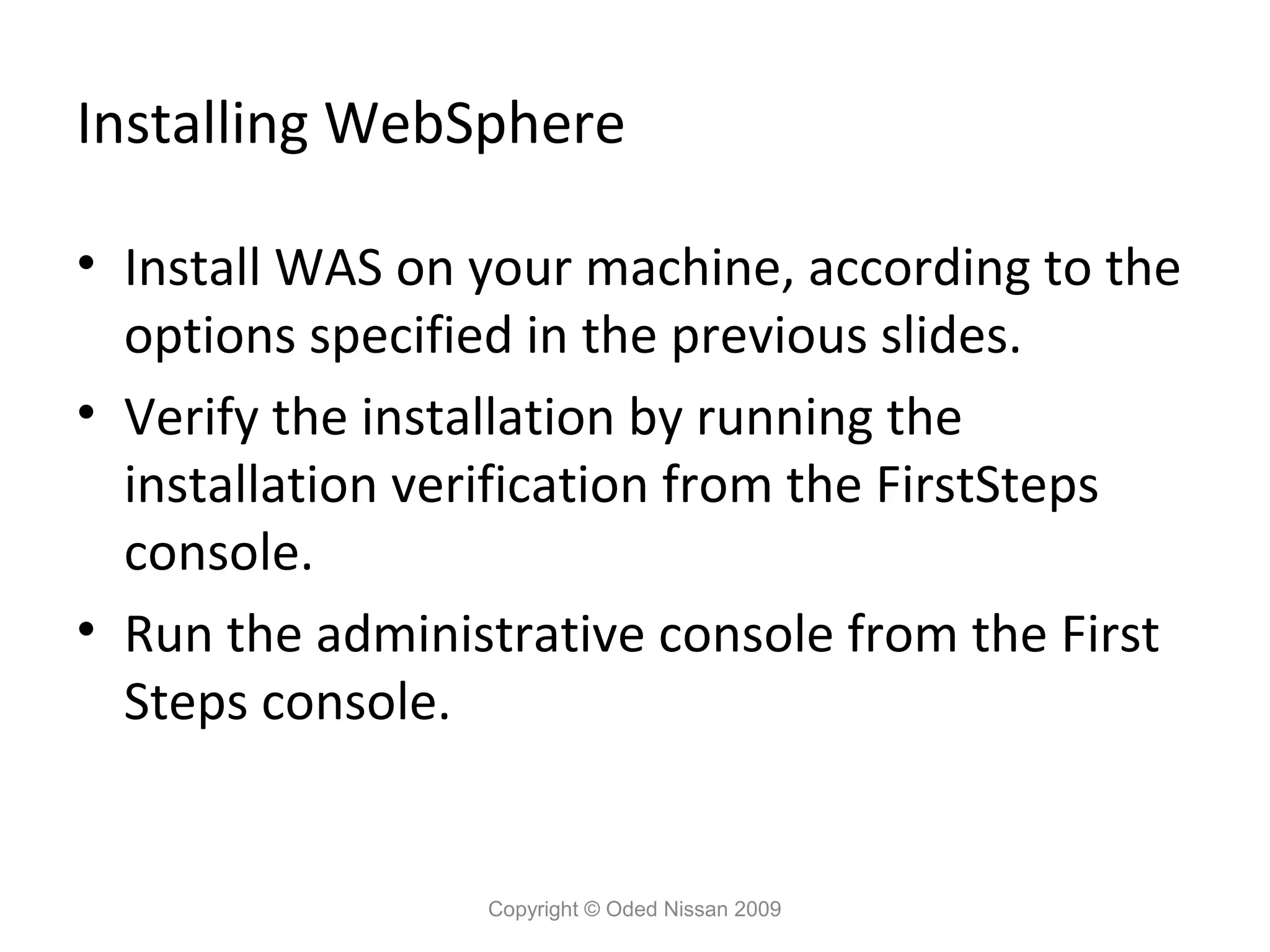 Installing WebSphere
• Install WAS on your machine, according to the
options specified in the previous slides.
• Verify the installation by running the
installation verification from the FirstSteps
console.
• Run the administrative console from the First
Steps console.

Copyright © Oded Nissan 2009

 