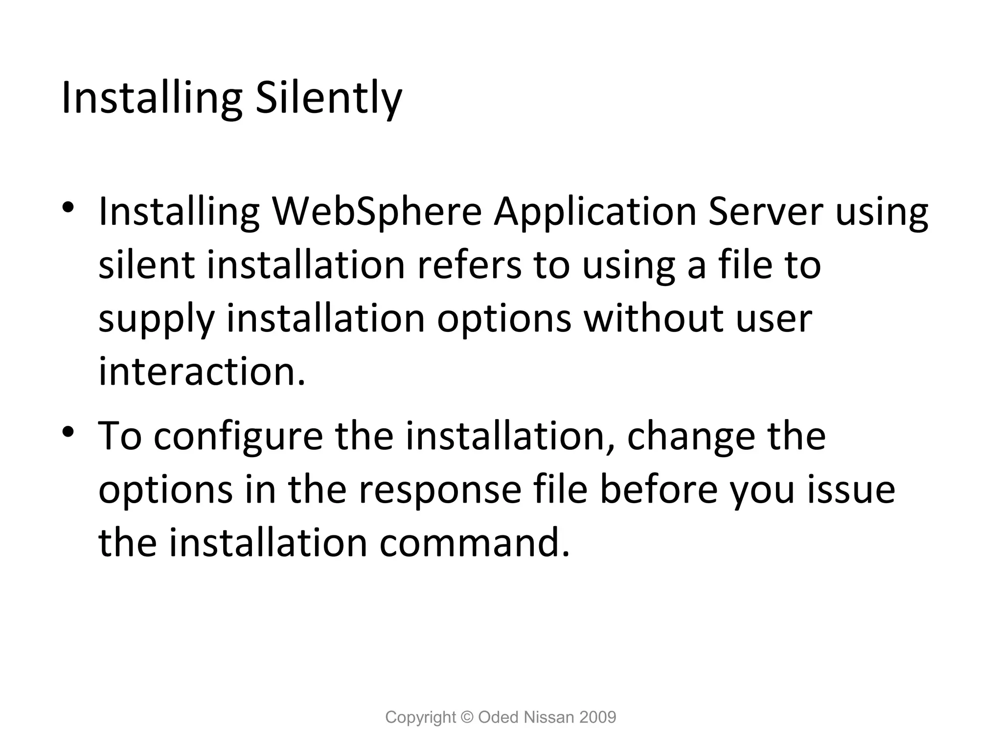Installing Silently
• Installing WebSphere Application Server using
silent installation refers to using a file to
supply installation options without user
interaction.
• To configure the installation, change the
options in the response file before you issue
the installation command.

Copyright © Oded Nissan 2009

 