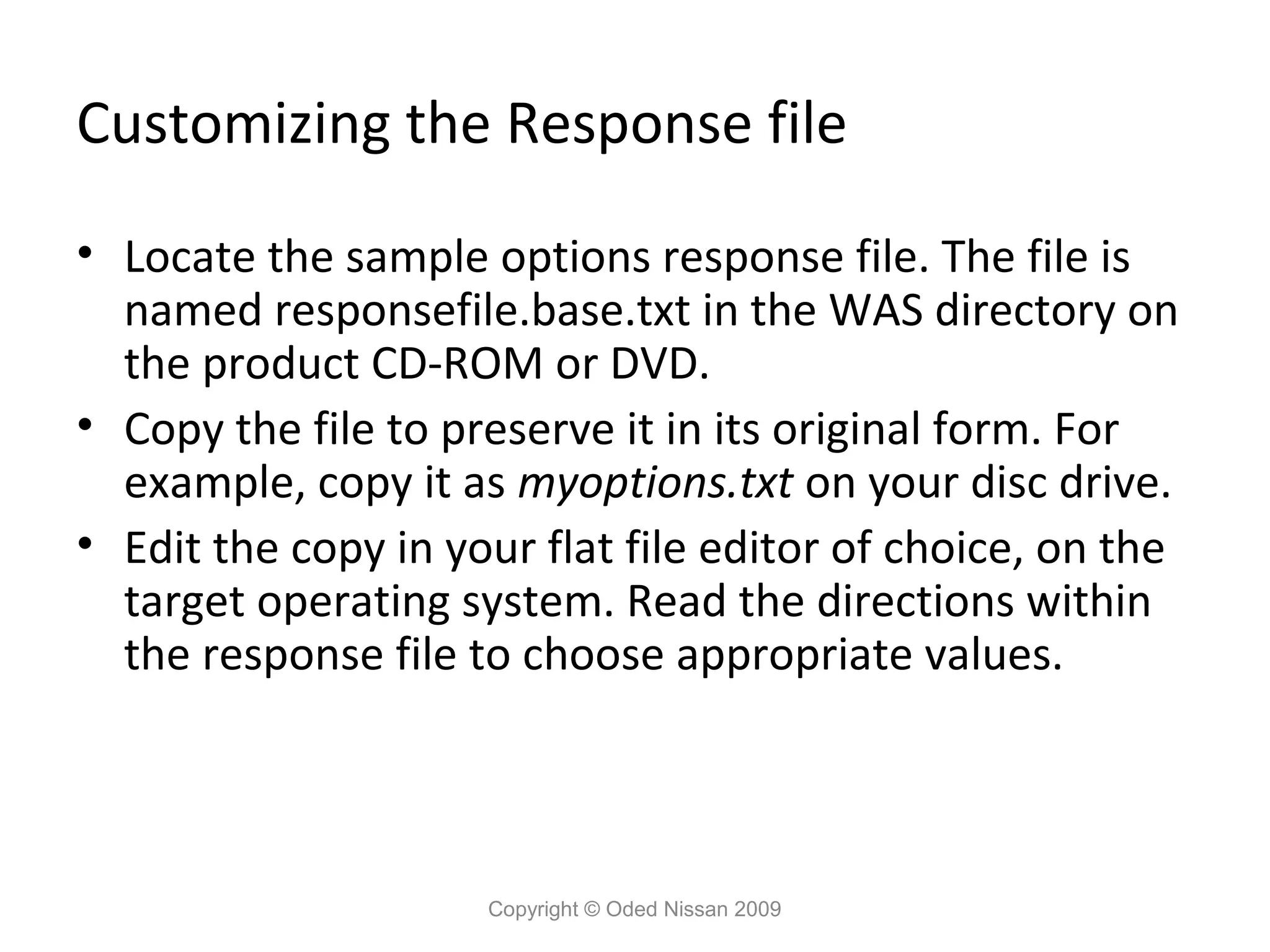 Customizing the Response file
• Locate the sample options response file. The file is
named responsefile.base.txt in the WAS directory on
the product CD-ROM or DVD.
• Copy the file to preserve it in its original form. For
example, copy it as myoptions.txt on your disc drive.
• Edit the copy in your flat file editor of choice, on the
target operating system. Read the directions within
the response file to choose appropriate values.

Copyright © Oded Nissan 2009

 
