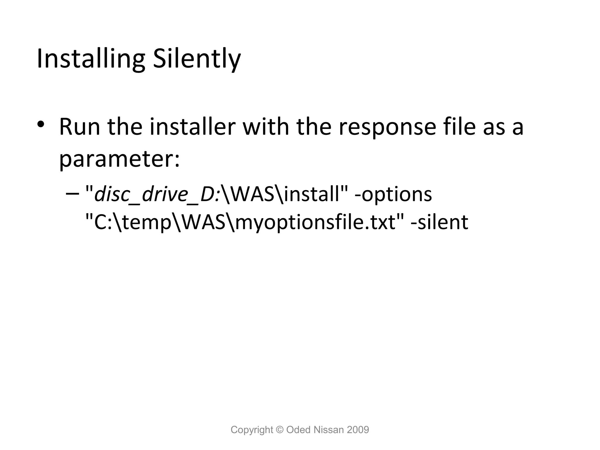 Installing Silently
• Run the installer with the response file as a
parameter:
– "disc_drive_D:WASinstall" -options
"C:tempWASmyoptionsfile.txt" -silent

Copyright © Oded Nissan 2009

 
