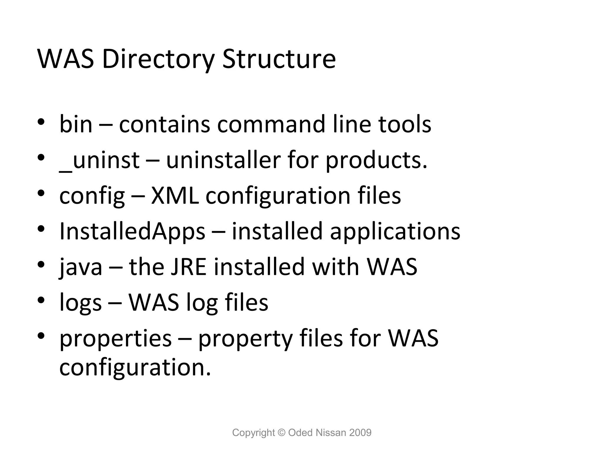 WAS Directory Structure
•
•
•
•
•
•
•

bin – contains command line tools
_uninst – uninstaller for products.
config – XML configuration files
InstalledApps – installed applications
java – the JRE installed with WAS
logs – WAS log files
properties – property files for WAS
configuration.
Copyright © Oded Nissan 2009

 