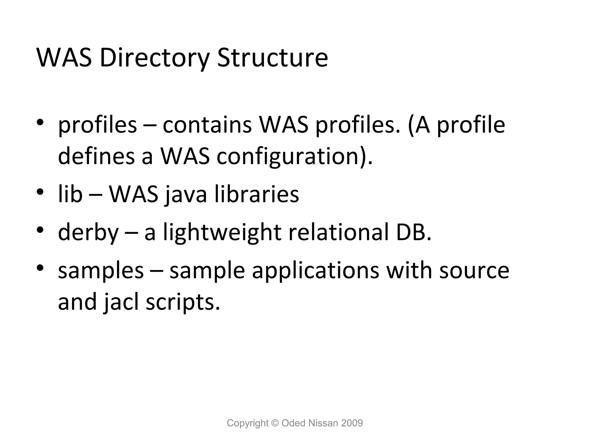 WAS Directory Structure
• profiles – contains WAS profiles. (A profile
defines a WAS configuration).
• lib – WAS java libraries
• derby – a lightweight relational DB.
• samples – sample applications with source
and jacl scripts.

Copyright © Oded Nissan 2009

 