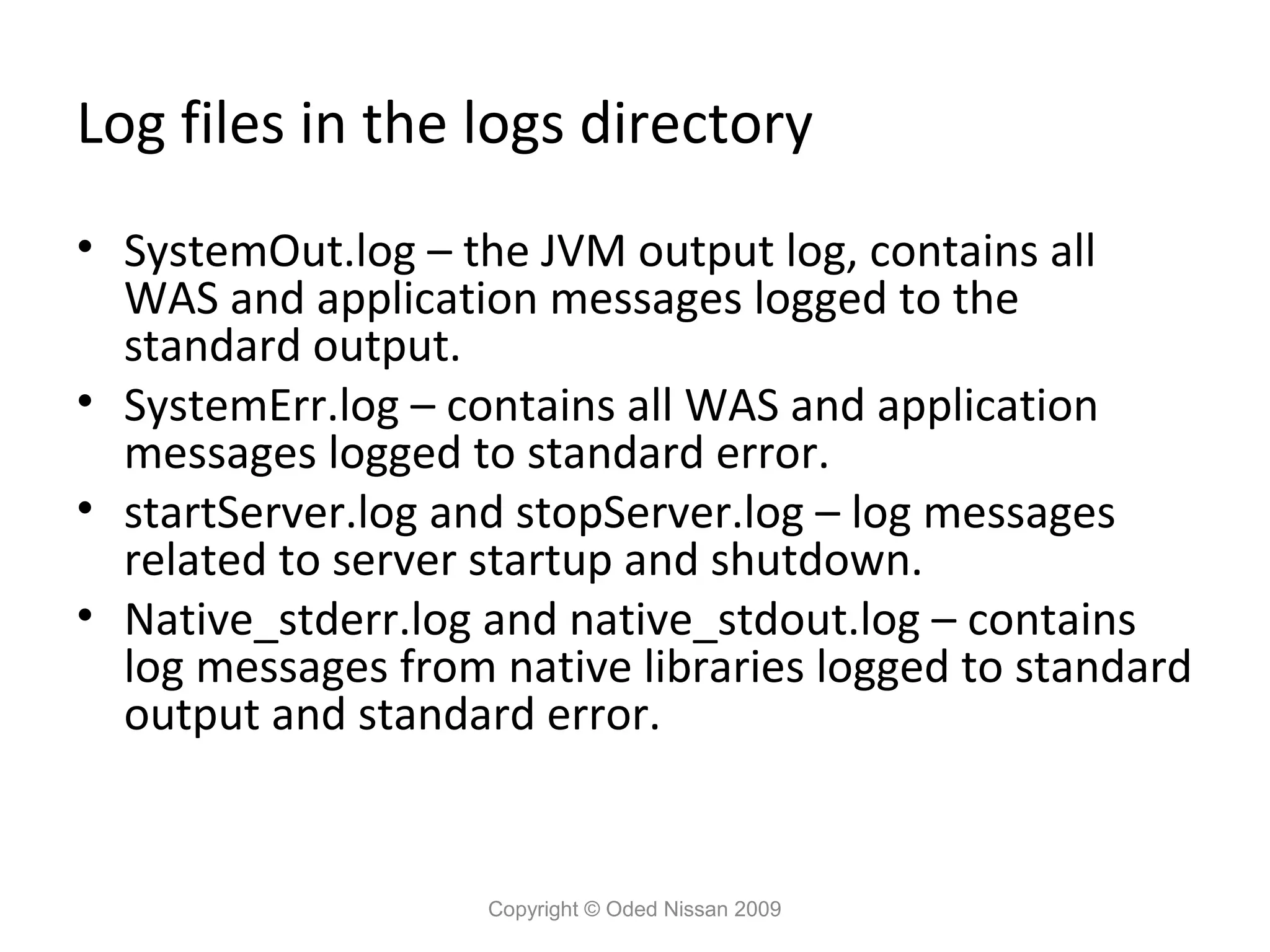 Log files in the logs directory
• SystemOut.log – the JVM output log, contains all
WAS and application messages logged to the
standard output.
• SystemErr.log – contains all WAS and application
messages logged to standard error.
• startServer.log and stopServer.log – log messages
related to server startup and shutdown.
• Native_stderr.log and native_stdout.log – contains
log messages from native libraries logged to standard
output and standard error.

Copyright © Oded Nissan 2009

 