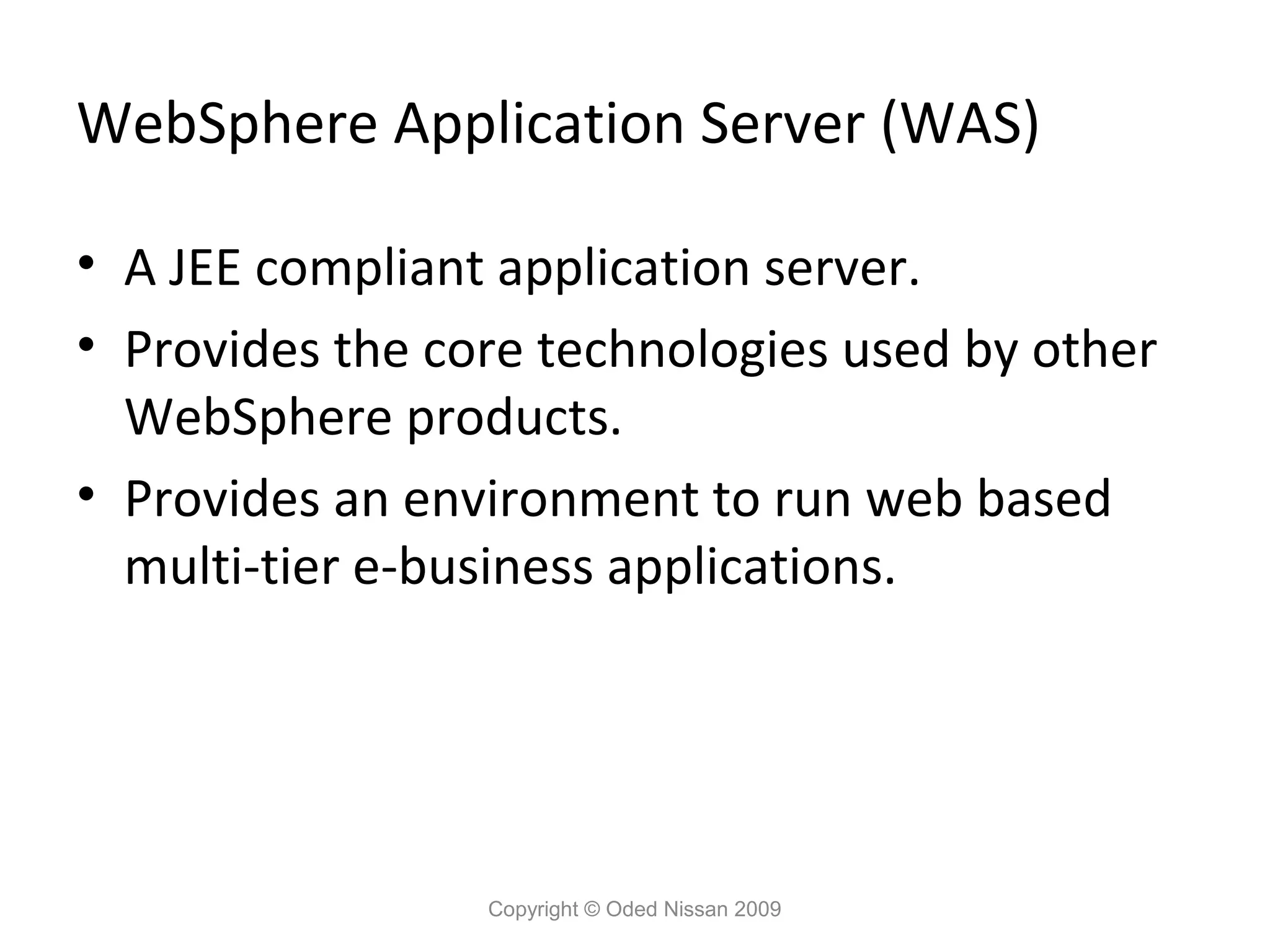 WebSphere Application Server (WAS)
• A JEE compliant application server.
• Provides the core technologies used by other
WebSphere products.
• Provides an environment to run web based
multi-tier e-business applications.

Copyright © Oded Nissan 2009

 
