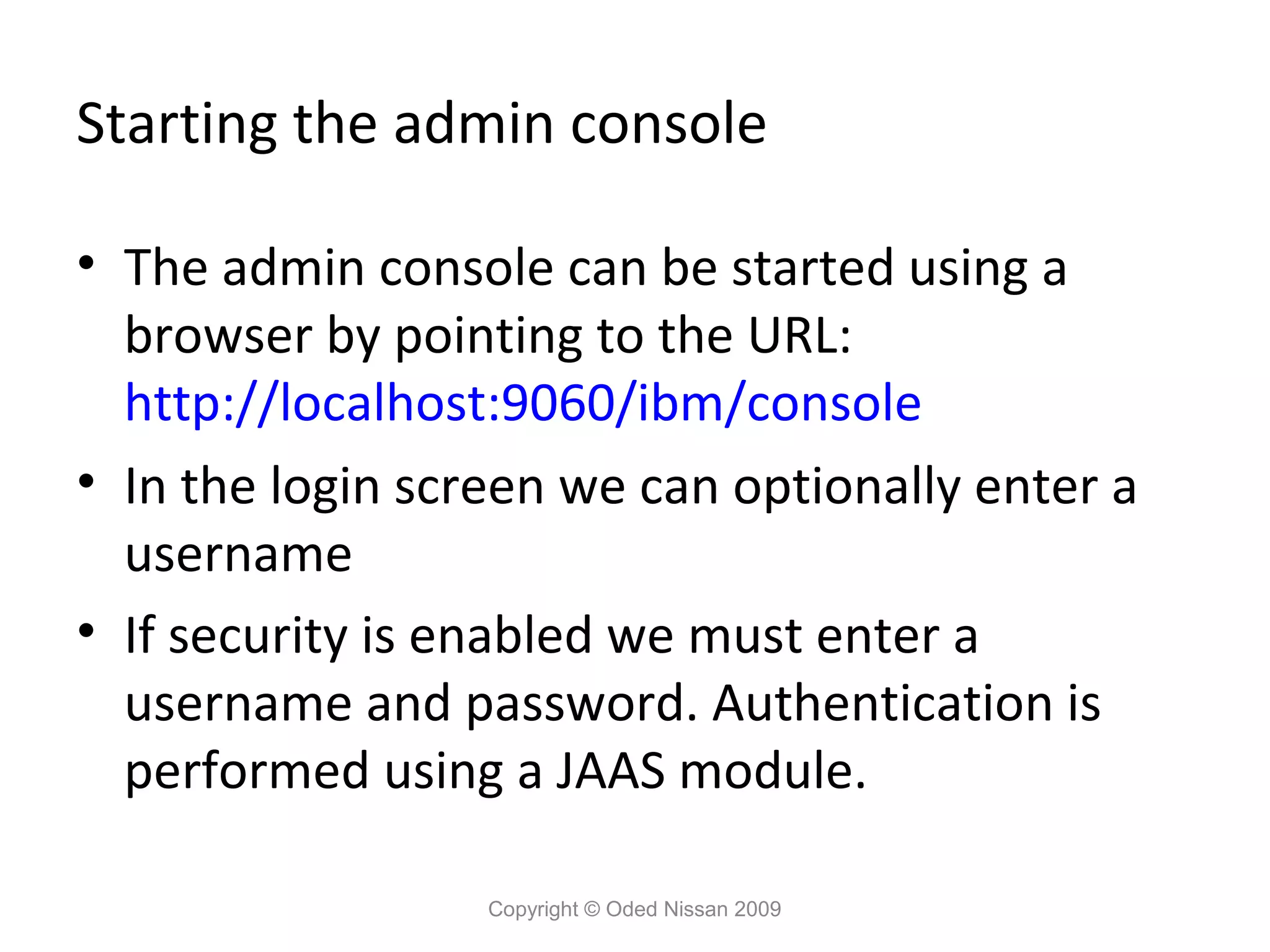 Starting the admin console
• The admin console can be started using a
browser by pointing to the URL:
http://localhost:9060/ibm/console
• In the login screen we can optionally enter a
username
• If security is enabled we must enter a
username and password. Authentication is
performed using a JAAS module.
Copyright © Oded Nissan 2009

 