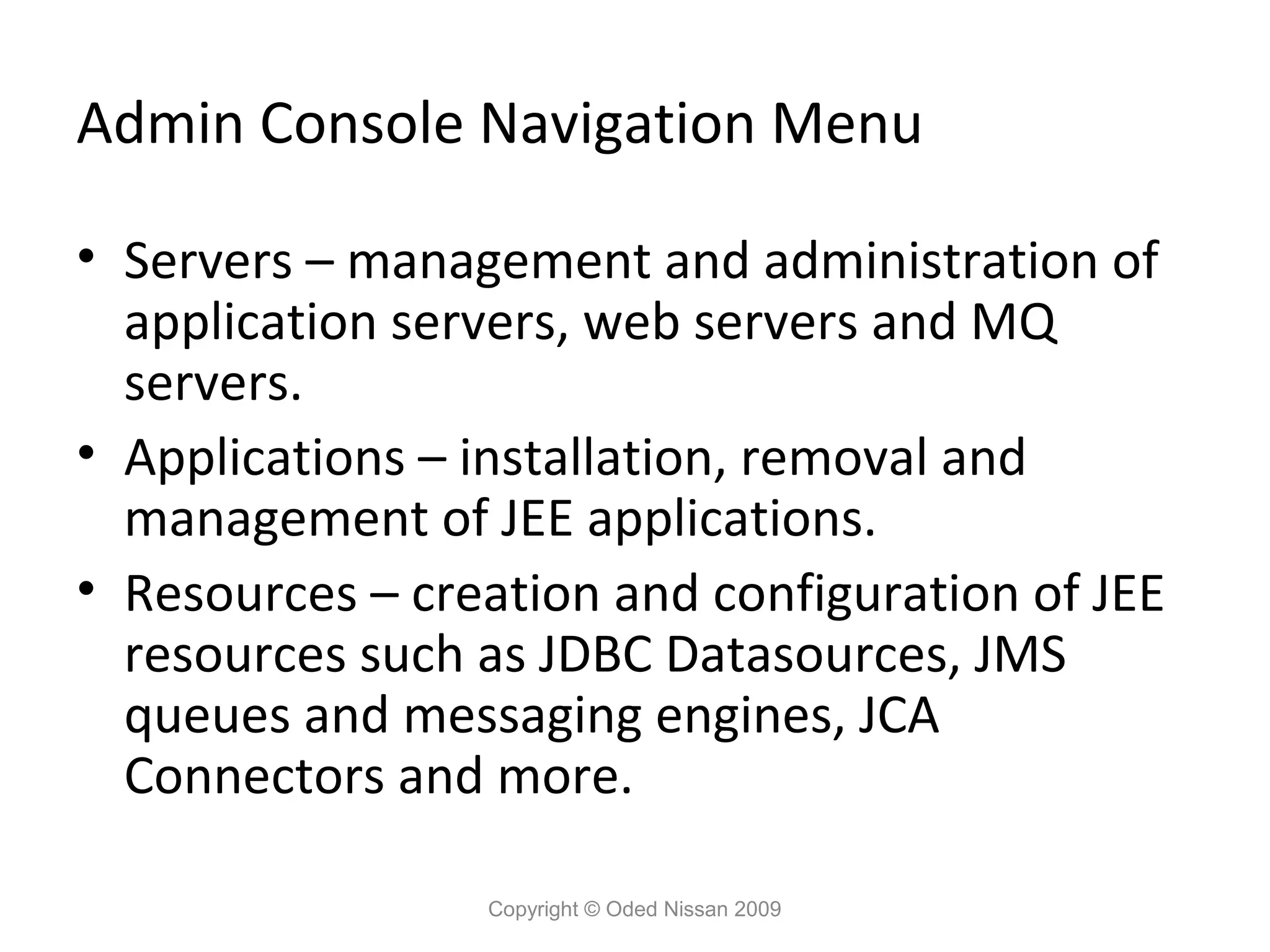 Admin Console Navigation Menu
• Servers – management and administration of
application servers, web servers and MQ
servers.
• Applications – installation, removal and
management of JEE applications.
• Resources – creation and configuration of JEE
resources such as JDBC Datasources, JMS
queues and messaging engines, JCA
Connectors and more.
Copyright © Oded Nissan 2009

 