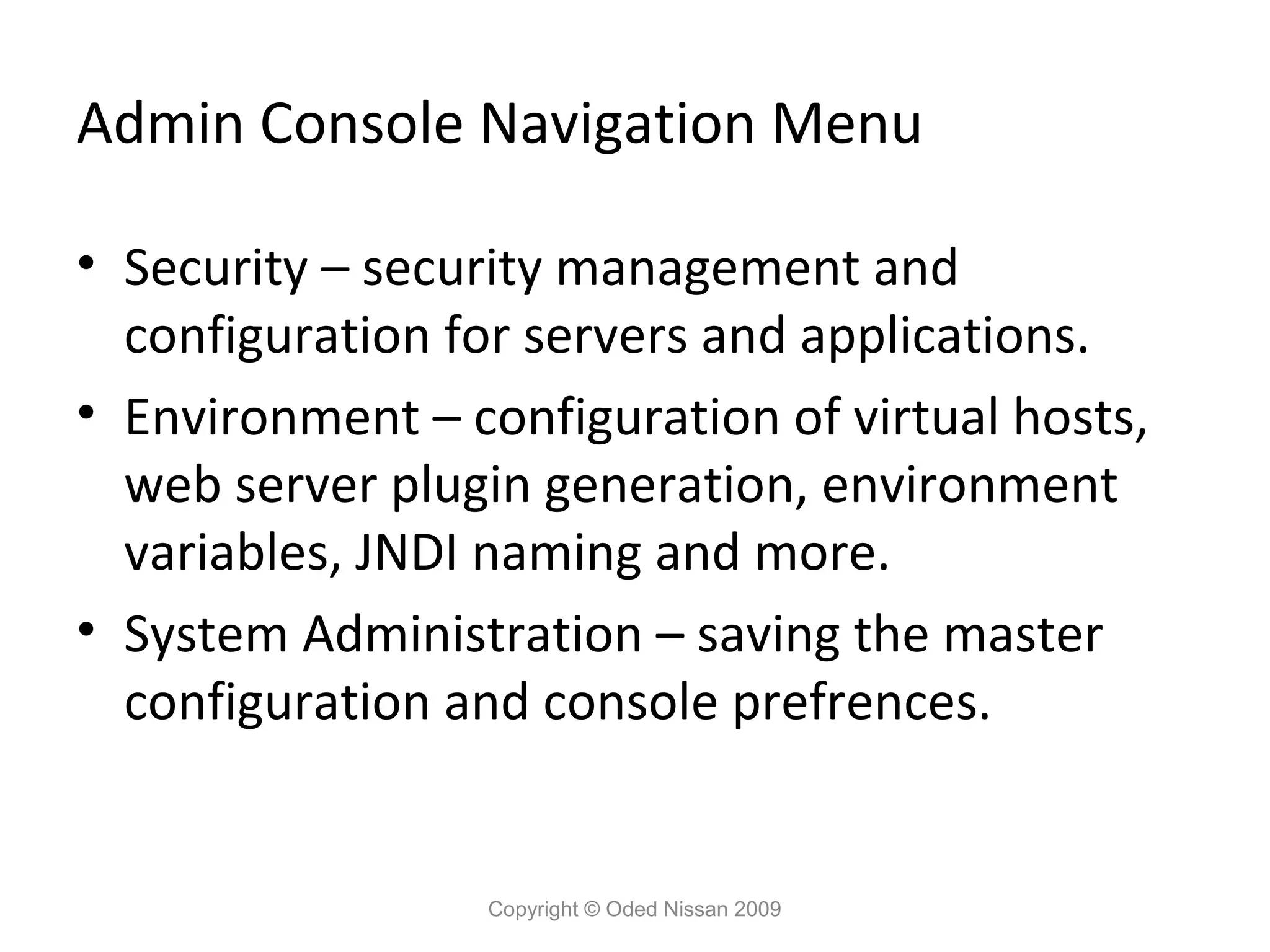 Admin Console Navigation Menu
• Security – security management and
configuration for servers and applications.
• Environment – configuration of virtual hosts,
web server plugin generation, environment
variables, JNDI naming and more.
• System Administration – saving the master
configuration and console prefrences.

Copyright © Oded Nissan 2009

 