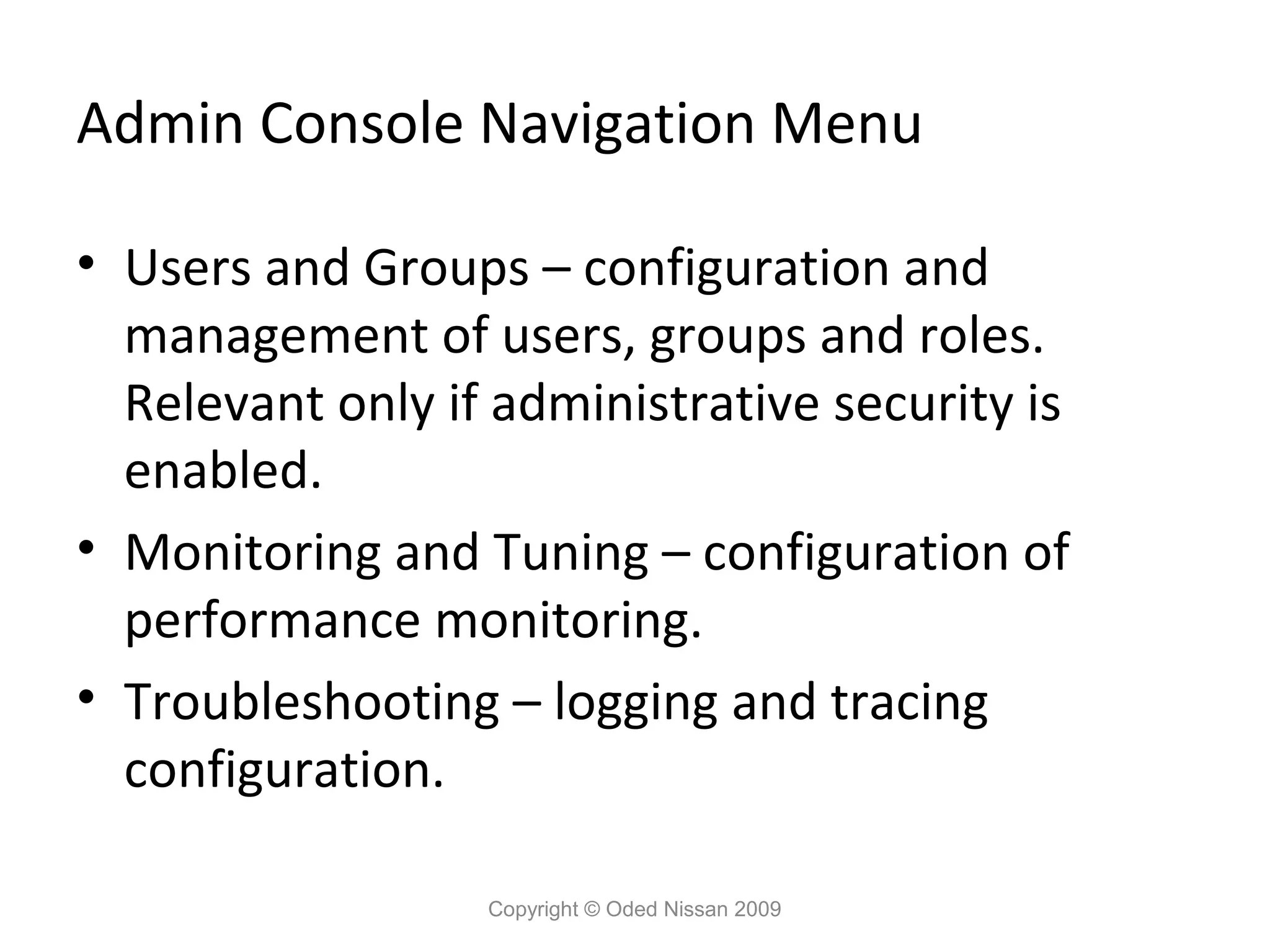 Admin Console Navigation Menu
• Users and Groups – configuration and
management of users, groups and roles.
Relevant only if administrative security is
enabled.
• Monitoring and Tuning – configuration of
performance monitoring.
• Troubleshooting – logging and tracing
configuration.
Copyright © Oded Nissan 2009

 