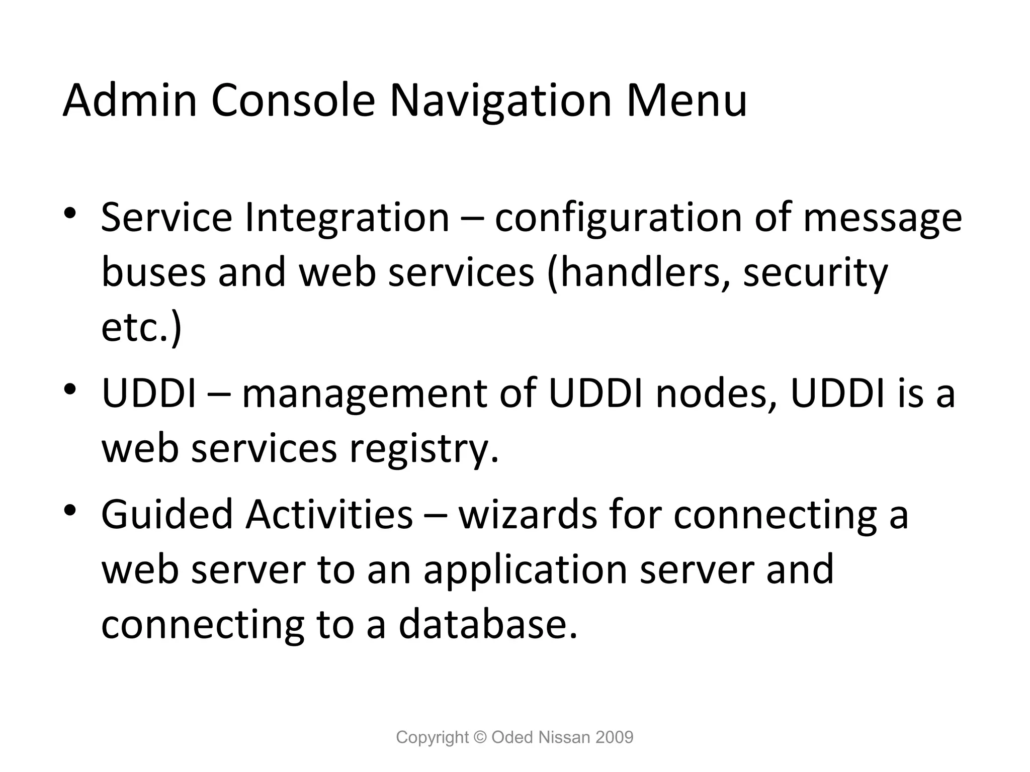 Admin Console Navigation Menu
• Service Integration – configuration of message
buses and web services (handlers, security
etc.)
• UDDI – management of UDDI nodes, UDDI is a
web services registry.
• Guided Activities – wizards for connecting a
web server to an application server and
connecting to a database.
Copyright © Oded Nissan 2009

 