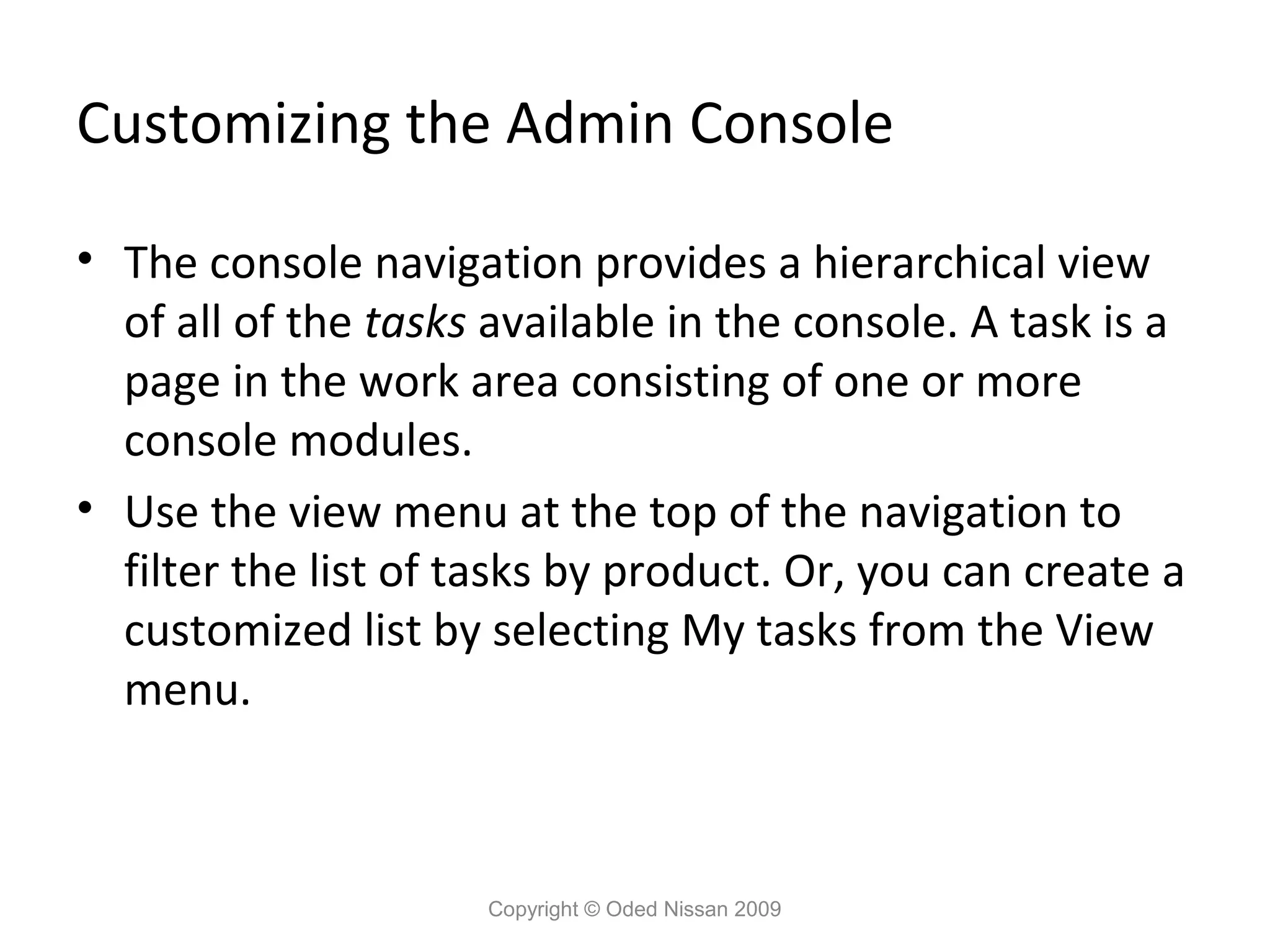 Customizing the Admin Console
• The console navigation provides a hierarchical view
of all of the tasks available in the console. A task is a
page in the work area consisting of one or more
console modules.
• Use the view menu at the top of the navigation to
filter the list of tasks by product. Or, you can create a
customized list by selecting My tasks from the View
menu.

Copyright © Oded Nissan 2009

 