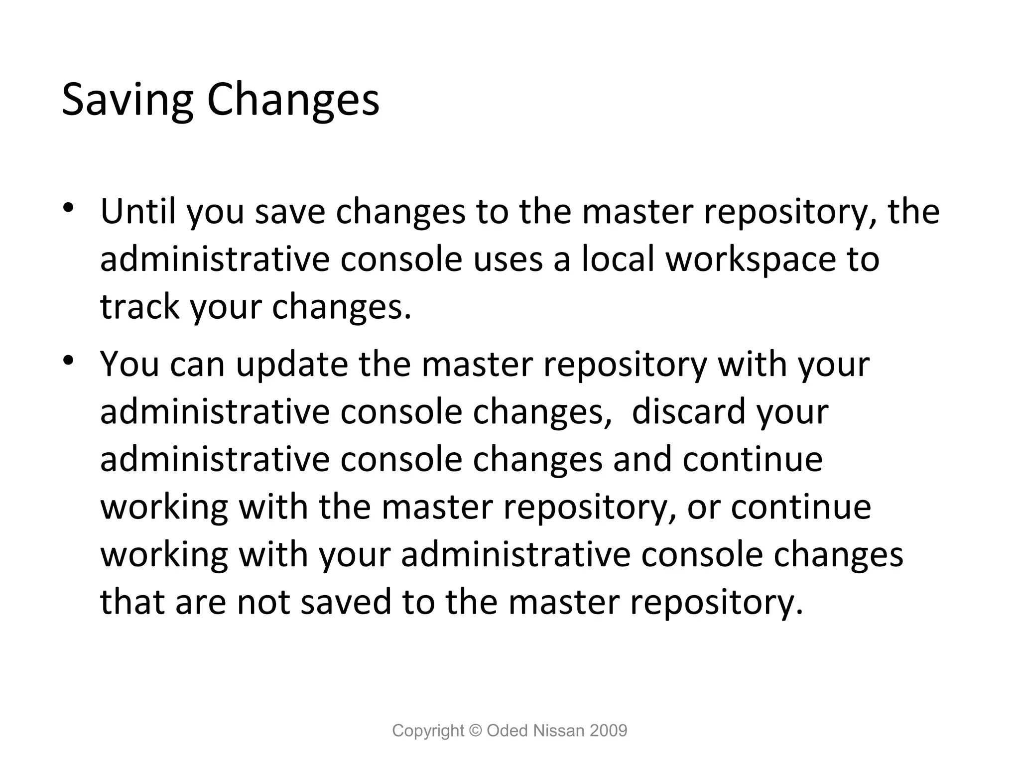Saving Changes
• Until you save changes to the master repository, the
administrative console uses a local workspace to
track your changes.
• You can update the master repository with your
administrative console changes, discard your
administrative console changes and continue
working with the master repository, or continue
working with your administrative console changes
that are not saved to the master repository.
Copyright © Oded Nissan 2009

 