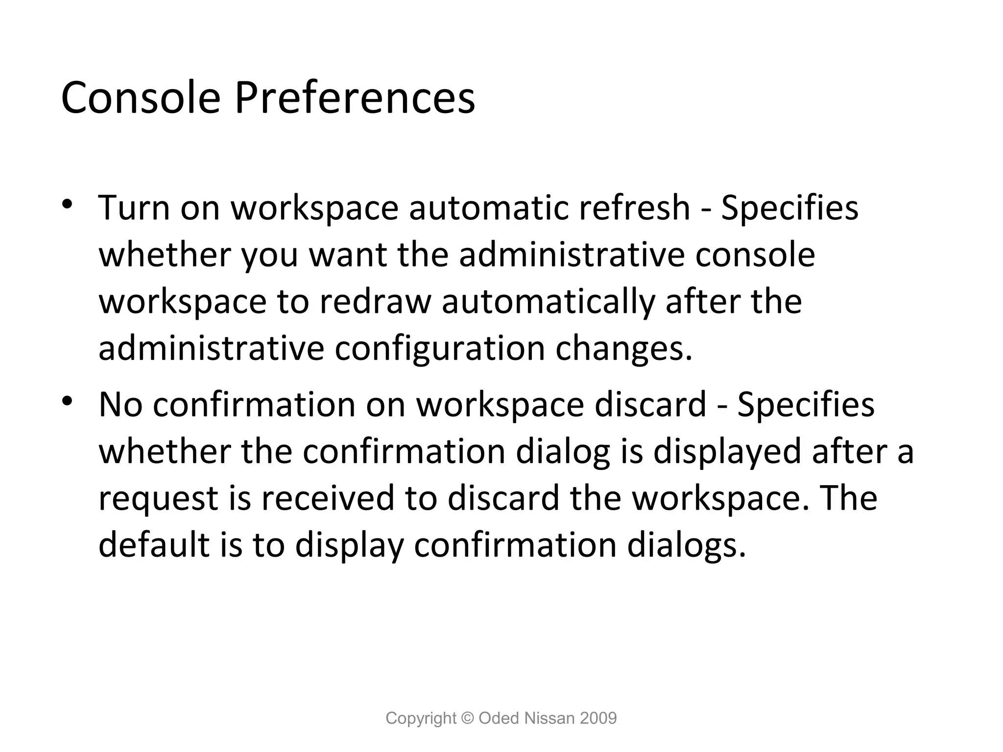Console Preferences
• Turn on workspace automatic refresh - Specifies
whether you want the administrative console
workspace to redraw automatically after the
administrative configuration changes.
• No confirmation on workspace discard - Specifies
whether the confirmation dialog is displayed after a
request is received to discard the workspace. The
default is to display confirmation dialogs.

Copyright © Oded Nissan 2009

 