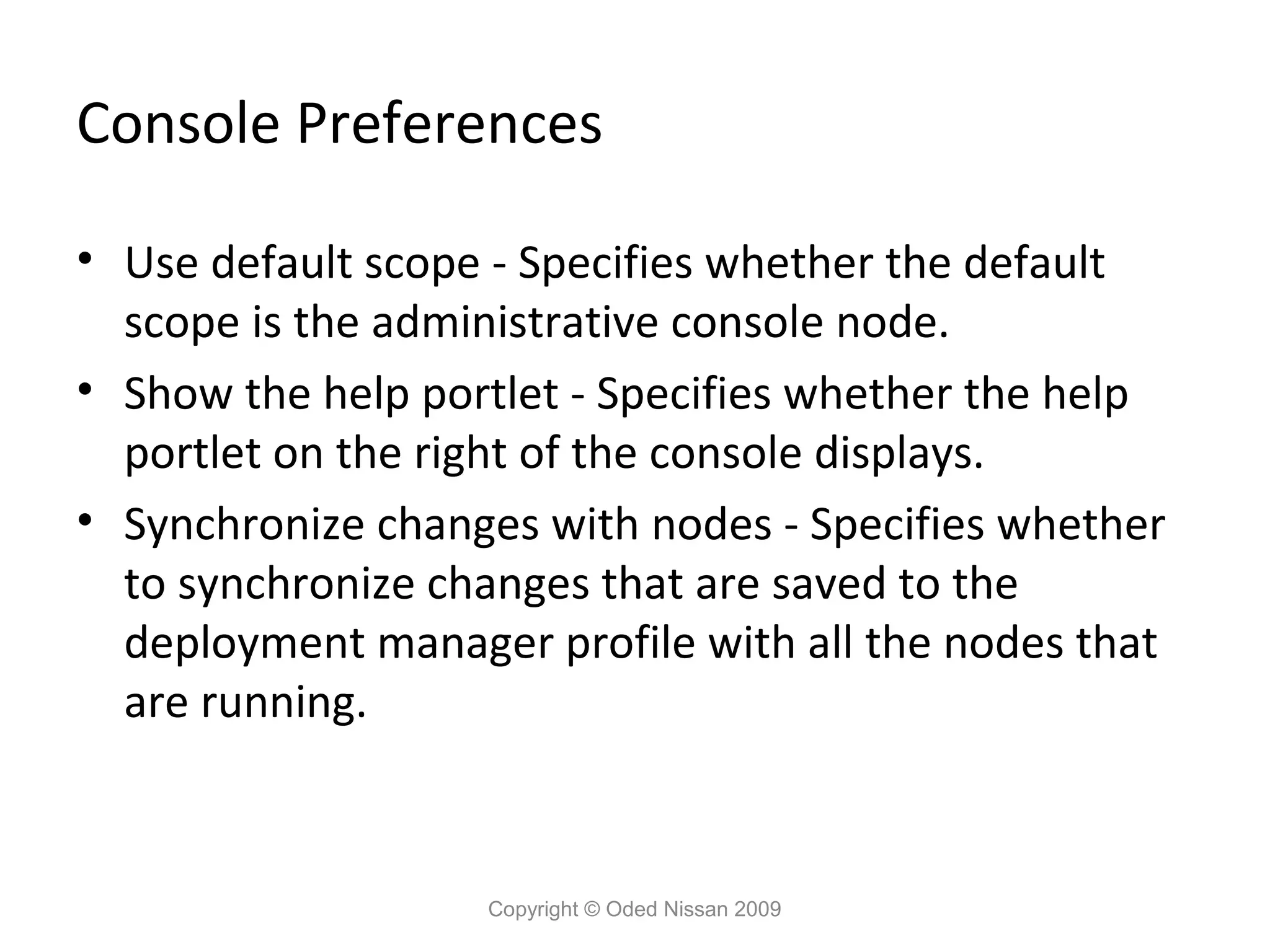 Console Preferences
• Use default scope - Specifies whether the default
scope is the administrative console node.
• Show the help portlet - Specifies whether the help
portlet on the right of the console displays.
• Synchronize changes with nodes - Specifies whether
to synchronize changes that are saved to the
deployment manager profile with all the nodes that
are running.

Copyright © Oded Nissan 2009

 