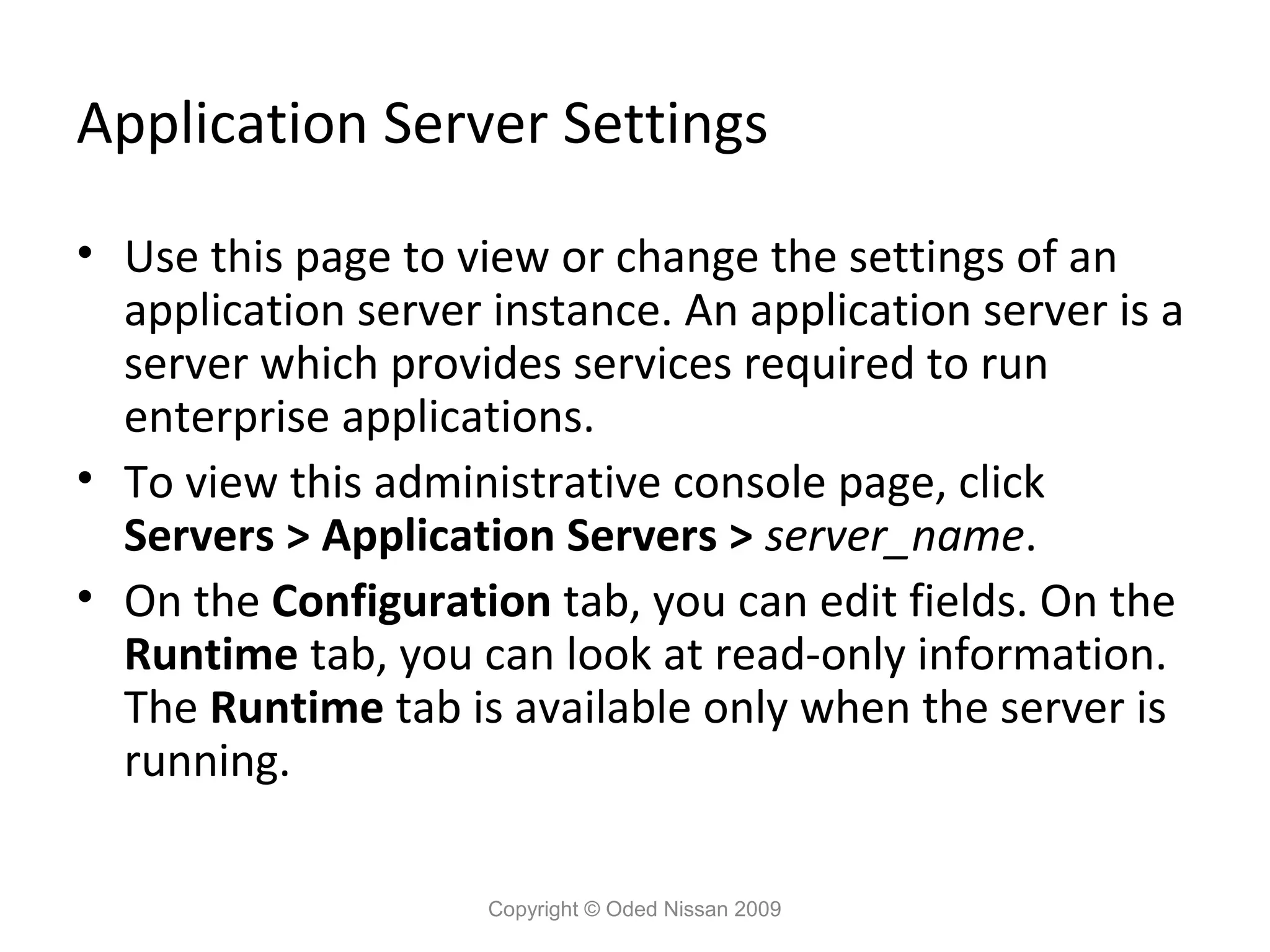 Application Server Settings
• Use this page to view or change the settings of an
application server instance. An application server is a
server which provides services required to run
enterprise applications.
• To view this administrative console page, click
Servers > Application Servers > server_name.
• On the Configuration tab, you can edit fields. On the
Runtime tab, you can look at read-only information.
The Runtime tab is available only when the server is
running.
Copyright © Oded Nissan 2009

 