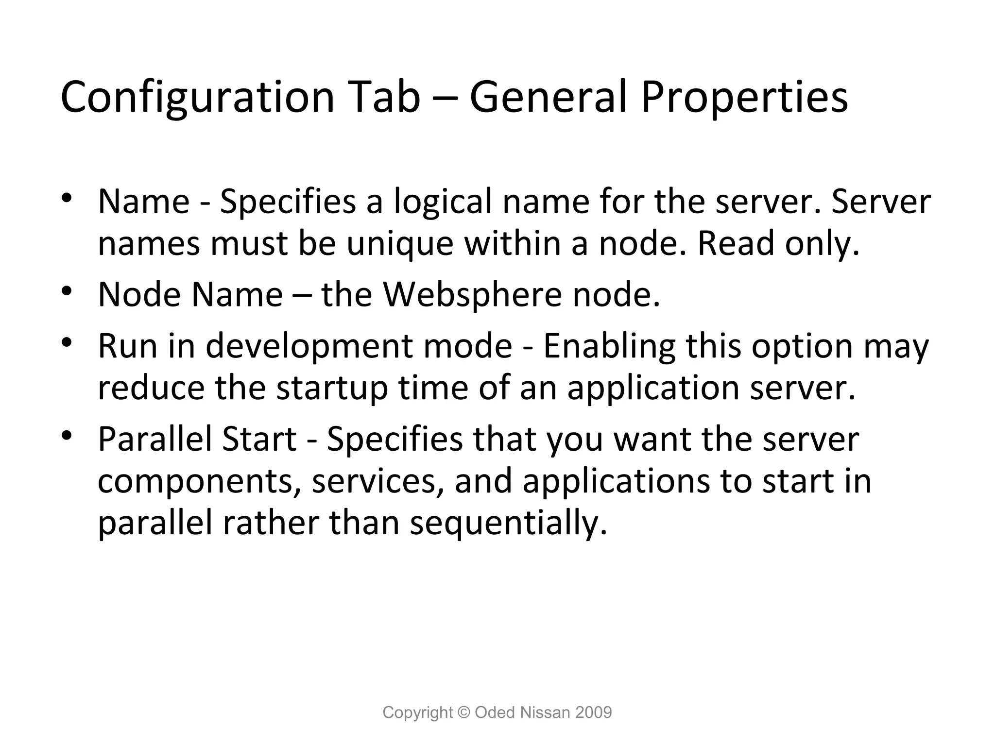 Configuration Tab – General Properties
• Name - Specifies a logical name for the server. Server
names must be unique within a node. Read only.
• Node Name – the Websphere node.
• Run in development mode - Enabling this option may
reduce the startup time of an application server.
• Parallel Start - Specifies that you want the server
components, services, and applications to start in
parallel rather than sequentially.

Copyright © Oded Nissan 2009

 