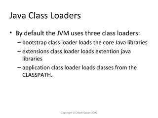 Java Class Loaders
• By default the JVM uses three class loaders:
– bootstrap class loader loads the core Java libraries
– extensions class loader loads extention java
libraries
– application class loader loads classes from the
CLASSPATH.

Copyright © Oded Nissan 2009

 