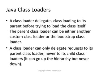 Java Class Loaders
• A class loader delegates class loading to its
parent before trying to load the class itself.
The parent class loader can be either another
custom class loader or the bootstrap class
loader.
• A class loader can only delegate requests to its
parent class loader, never to its child class
loaders (it can go up the hierarchy but never
down).
Copyright © Oded Nissan 2009

 