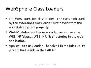 WebSphere Class Loaders
• The WAS extension class loader - The class path used
by the extensions class loader is retrieved from the
ws.ext.dirs system property.
• Web Module class loader – loads classes from the
WEB-INF/classes WEB-INF/lib directories in the web
application.
• Application class loader – handles EJB modules utility
jars etc that reside in the EAR file.

Copyright © Oded Nissan 2009

 