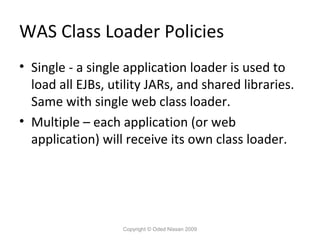 WAS Class Loader Policies
• Single - a single application loader is used to
load all EJBs, utility JARs, and shared libraries.
Same with single web class loader.
• Multiple – each application (or web
application) will receive its own class loader.

Copyright © Oded Nissan 2009

 
