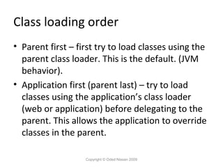 Class loading order
• Parent first – first try to load classes using the
parent class loader. This is the default. (JVM
behavior).
• Application first (parent last) – try to load
classes using the application’s class loader
(web or application) before delegating to the
parent. This allows the application to override
classes in the parent.
Copyright © Oded Nissan 2009

 
