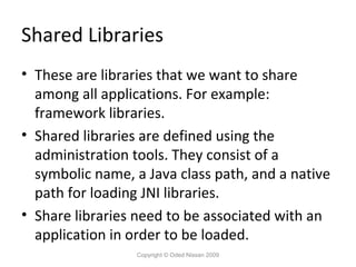 Shared Libraries
• These are libraries that we want to share
among all applications. For example:
framework libraries.
• Shared libraries are defined using the
administration tools. They consist of a
symbolic name, a Java class path, and a native
path for loading JNI libraries.
• Share libraries need to be associated with an
application in order to be loaded.
Copyright © Oded Nissan 2009

 