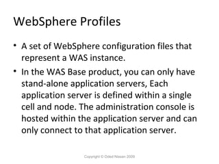 WebSphere Profiles
• A set of WebSphere configuration files that
represent a WAS instance.
• In the WAS Base product, you can only have
stand-alone application servers, Each
application server is defined within a single
cell and node. The administration console is
hosted within the application server and can
only connect to that application server.
Copyright © Oded Nissan 2009

 