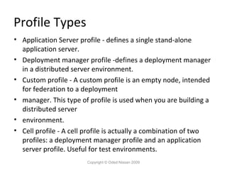 Profile Types
• Application Server profile - defines a single stand-alone
application server.
• Deployment manager profile -defines a deployment manager
in a distributed server environment.
• Custom profile - A custom profile is an empty node, intended
for federation to a deployment
• manager. This type of profile is used when you are building a
distributed server
• environment.
• Cell profile - A cell profile is actually a combination of two
profiles: a deployment manager profile and an application
server profile. Useful for test environments.
Copyright © Oded Nissan 2009

 