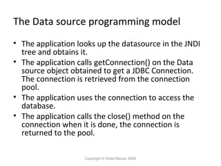 The Data source programming model
• The application looks up the datasource in the JNDI
tree and obtains it.
• The application calls getConnection() on the Data
source object obtained to get a JDBC Connection.
The connection is retrieved from the connection
pool.
• The application uses the connection to access the
database.
• The application calls the close() method on the
connection when it is done, the connection is
returned to the pool.
Copyright © Oded Nissan 2009

 