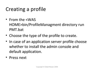 Creating a profile
• From the <WAS
HOME>bin/ProfileManagment directory run
PMT.bat
• Choose the type of the profile to create.
• In case of an application server profile choose
whether to install the admin console and
default application.
• Press next
Copyright © Oded Nissan 2009

 