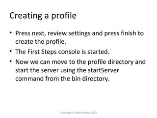 Creating a profile
• Press next, review settings and press finish to
create the profile.
• The First Steps console is started.
• Now we can move to the profile directory and
start the server using the startServer
command from the bin directory.

Copyright © Oded Nissan 2009

 