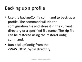 Backing up a profile
• Use the backupConfig command to back up a
profile. The command will zip the
configuration file and store it in the current
directory or a specified file name. The zip file
can be restored using the restoreConfig
command.
• Run backupConfig from the
<WAS_HOME>/bin directory
Copyright © Oded Nissan 2009

 