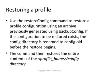 Restoring a profile
• Use the restoreConfig command to restore a
profile configuration using an archive
previously generated using backupConfig. If
the configuration to be restored exists, the
config directory is renamed to config.old
before the restore begins.
• The command then restores the entire
contents of the <profile_home>/config
directory
Copyright © Oded Nissan 2009

 