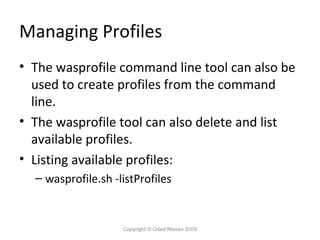 Managing Profiles
• The wasprofile command line tool can also be
used to create profiles from the command
line.
• The wasprofile tool can also delete and list
available profiles.
• Listing available profiles:
– wasprofile.sh -listProfiles

Copyright © Oded Nissan 2009

 