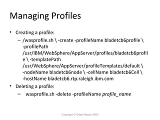 Managing Profiles
• Creating a profile:
– /wasprofile.sh  -create -profileName bladetcb6profile 
-profilePath
/usr/IBM/WebSphere/AppServer/profiles/bladetcb6profil
e  -templatePath
/usr/WebSphere/AppServer/profileTemplates/default 
-nodeName bladetcb6node  -cellName bladetcb6Cell 
-hostName bladetcb6.rtp.raleigh.ibm.com
• Deleting a profile:
– wasprofile.sh -delete -profileName profile_name

Copyright © Oded Nissan 2009

 