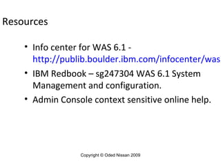 Resources

• Info center for WAS 6.1 http://publib.boulder.ibm.com/infocenter/wasi
• IBM Redbook – sg247304 WAS 6.1 System
Management and configuration.
• Admin Console context sensitive online help.

Copyright © Oded Nissan 2009

 
