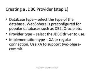 Creating a JDBC Provider (step 1)
• Database type – select the type of the
database, WebSphere is preconfigured for
popular databases such as DB2, Oracle etc.
• Provider type – select the JDBC driver to use.
• Implementation type – XA or regular
connection. Use XA to support two-phasecommit.

Copyright © Oded Nissan 2009

 