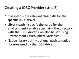 Creating a JDBC Provider (step 2)
• Classpath – the relevant classpath for the
specific JDBC driver.
• Library path – specify the value for the
environment variable specifying the directory
with the JDBC driver. Can also be set using
Environment->WebSphere variables.
• Native library path – optional path to native
libraries used by the JDBC driver.

Copyright © Oded Nissan 2009

 