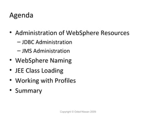 Agenda
• Administration of WebSphere Resources
– JDBC Administration
– JMS Administration

•
•
•
•

WebSphere Naming
JEE Class Loading
Working with Profiles
Summary
Copyright © Oded Nissan 2009

 