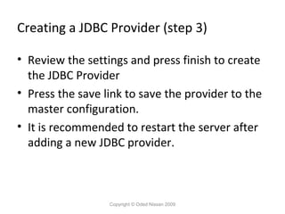 Creating a JDBC Provider (step 3)
• Review the settings and press finish to create
the JDBC Provider
• Press the save link to save the provider to the
master configuration.
• It is recommended to restart the server after
adding a new JDBC provider.

Copyright © Oded Nissan 2009

 