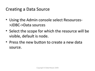 Creating a Data Source
• Using the Admin console select Resources>JDBC->Data sources
• Select the scope for which the resource will be
visible, default is node.
• Press the new button to create a new data
source.

Copyright © Oded Nissan 2009

 