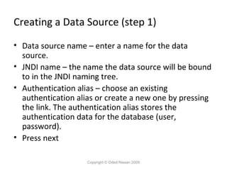 Creating a Data Source (step 1)
• Data source name – enter a name for the data
source.
• JNDI name – the name the data source will be bound
to in the JNDI naming tree.
• Authentication alias – choose an existing
authentication alias or create a new one by pressing
the link. The authentication alias stores the
authentication data for the database (user,
password).
• Press next
Copyright © Oded Nissan 2009

 