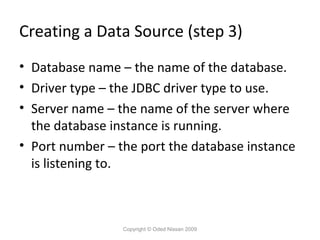 Creating a Data Source (step 3)
• Database name – the name of the database.
• Driver type – the JDBC driver type to use.
• Server name – the name of the server where
the database instance is running.
• Port number – the port the database instance
is listening to.

Copyright © Oded Nissan 2009

 