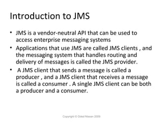Introduction to JMS
• JMS is a vendor-neutral API that can be used to
access enterprise messaging systems
• Applications that use JMS are called JMS clients , and
the messaging system that handles routing and
delivery of messages is called the JMS provider.
• A JMS client that sends a message is called a
producer , and a JMS client that receives a message
is called a consumer . A single JMS client can be both
a producer and a consumer.

Copyright © Oded Nissan 2009

 