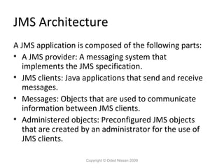 JMS Architecture
A JMS application is composed of the following parts:
• A JMS provider: A messaging system that
implements the JMS specification.
• JMS clients: Java applications that send and receive
messages.
• Messages: Objects that are used to communicate
information between JMS clients.
• Administered objects: Preconfigured JMS objects
that are created by an administrator for the use of
JMS clients.
Copyright © Oded Nissan 2009

 