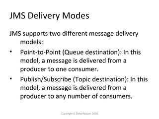 JMS Delivery Modes
JMS supports two different message delivery
models:
• Point-to-Point (Queue destination): In this
model, a message is delivered from a
producer to one consumer.
• Publish/Subscribe (Topic destination): In this
model, a message is delivered from a
producer to any number of consumers.
Copyright © Oded Nissan 2009

 
