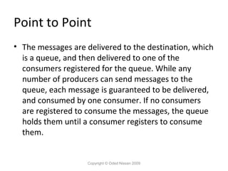 Point to Point
• The messages are delivered to the destination, which
is a queue, and then delivered to one of the
consumers registered for the queue. While any
number of producers can send messages to the
queue, each message is guaranteed to be delivered,
and consumed by one consumer. If no consumers
are registered to consume the messages, the queue
holds them until a consumer registers to consume
them.

Copyright © Oded Nissan 2009

 