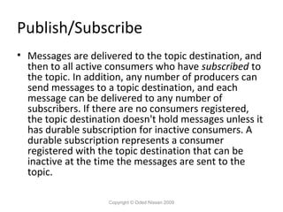Publish/Subscribe
• Messages are delivered to the topic destination, and
then to all active consumers who have subscribed to
the topic. In addition, any number of producers can
send messages to a topic destination, and each
message can be delivered to any number of
subscribers. If there are no consumers registered,
the topic destination doesn't hold messages unless it
has durable subscription for inactive consumers. A
durable subscription represents a consumer
registered with the topic destination that can be
inactive at the time the messages are sent to the
topic.
Copyright © Oded Nissan 2009

 